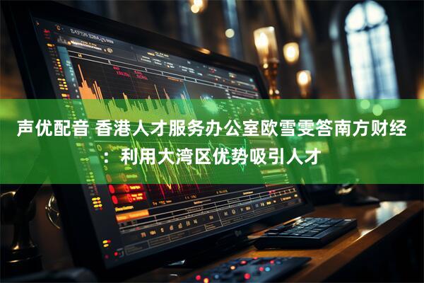声优配音 香港人才服务办公室欧雪雯答南方财经：利用大湾区优势吸引人才