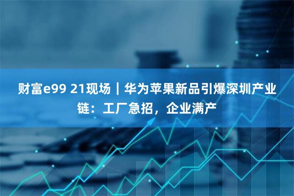 财富e99 21现场｜华为苹果新品引爆深圳产业链：工厂急招，企业满产