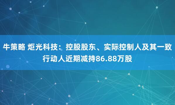 牛策略 炬光科技：控股股东、实际控制人及其一致行动人近期减持86.88万股