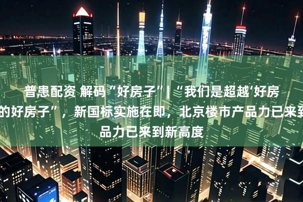 普患配资 解码“好房子”| “我们是超越‘好房子’标准的好房子”，新国标实施在即，北京楼市产品力已来到新高度