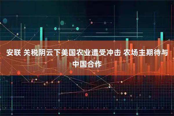 安联 关税阴云下美国农业遭受冲击 农场主期待与中国合作