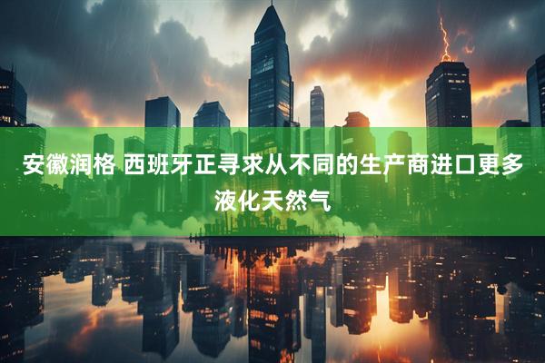 安徽润格 西班牙正寻求从不同的生产商进口更多液化天然气