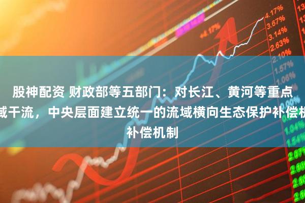 股神配资 财政部等五部门：对长江、黄河等重点流域干流，中央层面建立统一的流域横向生态保护补偿机制