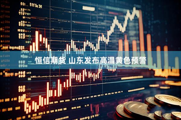 恒信期货 山东发布高温黄色预警