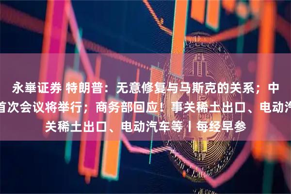 永崋证券 特朗普：无意修复与马斯克的关系；中美经贸磋商机制首次会议将举行；商务部回应！事关稀土出口、电动汽车等丨每经早参