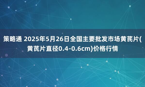 策略通 2025年5月26日全国主要批发市场黄芪片(黄芪片直径0.4-0.6cm)价格行情