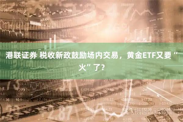 港联证券 税收新政鼓励场内交易，黄金ETF又要“火”了？