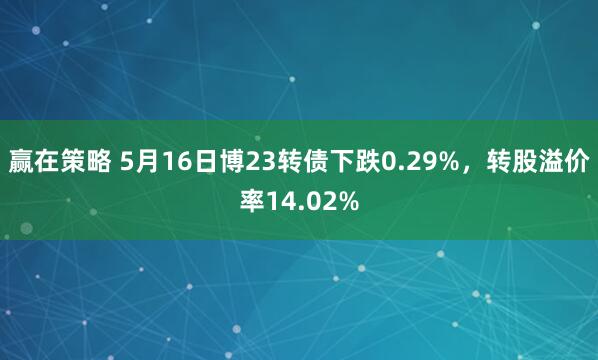 赢在策略 5月16日博23转债下跌0.29%，转股溢价率14.02%