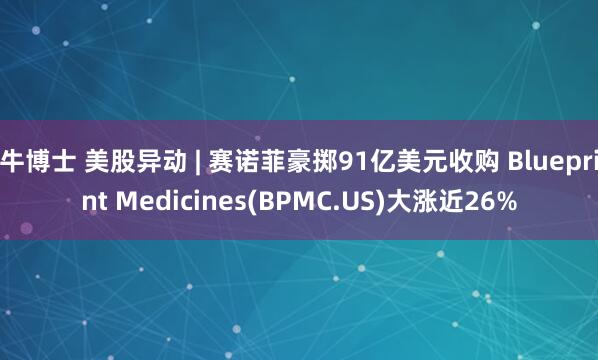 牛博士 美股异动 | 赛诺菲豪掷91亿美元收购 Blueprint Medicines(BPMC.US)大涨近26%