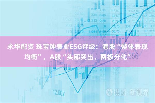 永华配资 珠宝钟表业ESG评级：港股“整体表现均衡”，A股“头部突出，两极分化”
