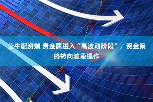 公牛配资端 贵金属进入“高波动阶段”，资金策略转向波段操作