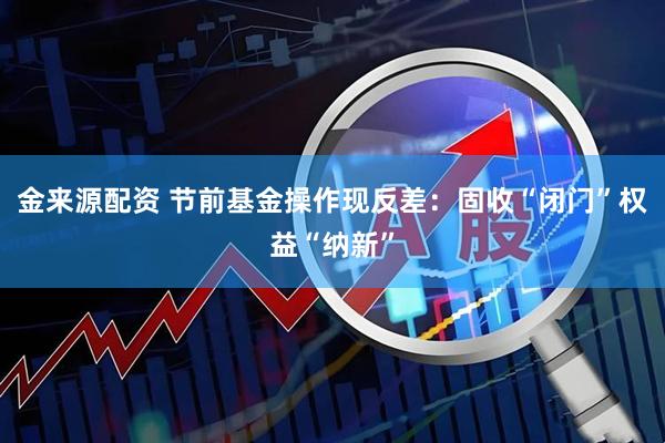 金来源配资 节前基金操作现反差：固收“闭门”权益“纳新”