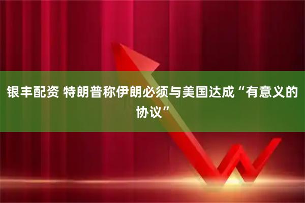 银丰配资 特朗普称伊朗必须与美国达成“有意义的协议”
