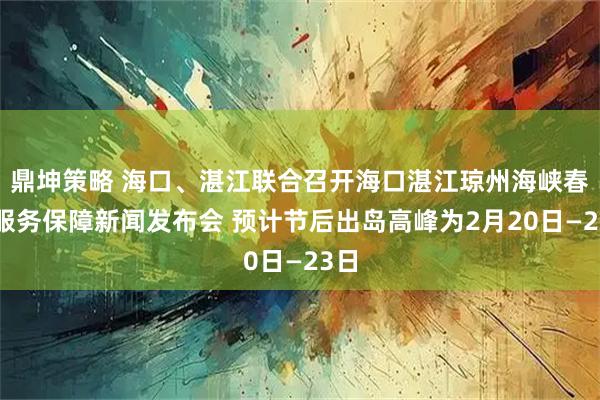鼎坤策略 海口、湛江联合召开海口湛江琼州海峡春运服务保障新闻发布会 预计节后出岛高峰为2月20日—23日