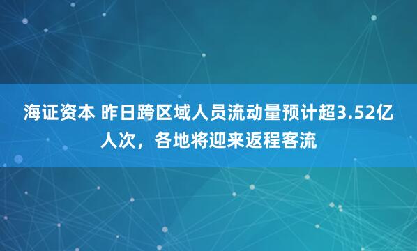 海证资本 昨日跨区域人员流动量预计超3.52亿人次，各地将迎来返程客流