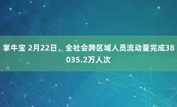 掌牛宝 2月22日，全社会跨区域人员流动量完成38035.2万人次