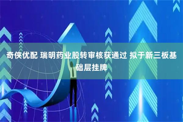 奇侠优配 瑞明药业股转审核获通过 拟于新三板基础层挂牌