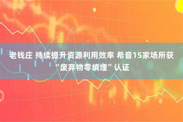 老钱庄 持续提升资源利用效率 希音15家场所获“废弃物零填埋”认证