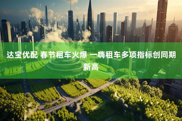 达宝优配 春节租车火爆 一嗨租车多项指标创同期新高