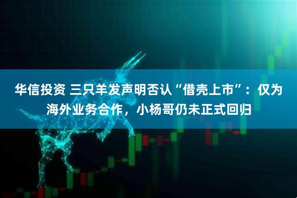 华信投资 三只羊发声明否认“借壳上市”：仅为海外业务合作，小杨哥仍未正式回归