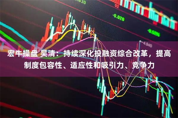 宏牛操盘 吴清：持续深化投融资综合改革，提高制度包容性、适应性和吸引力、竞争力
