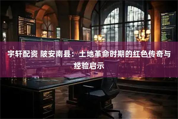 宇轩配资 陂安南县：土地革命时期的红色传奇与经验启示