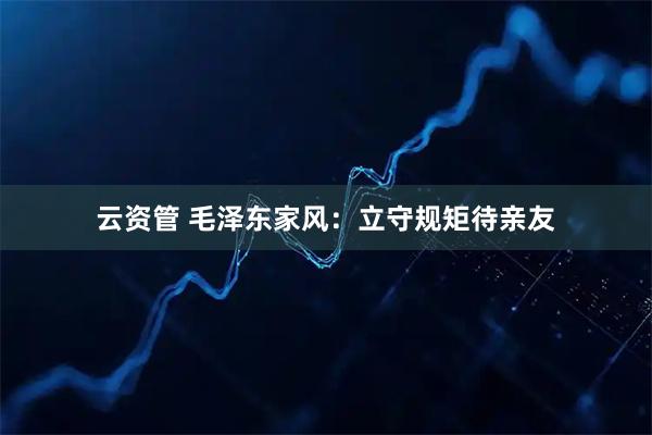 云资管 毛泽东家风：立守规矩待亲友
