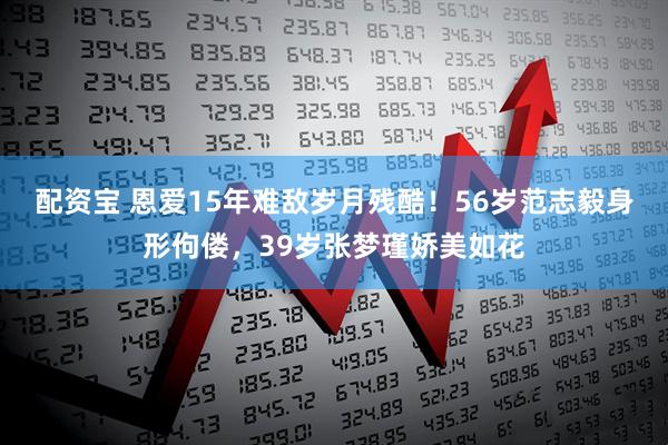配资宝 恩爱15年难敌岁月残酷！56岁范志毅身形佝偻，39岁张梦瑾娇美如花