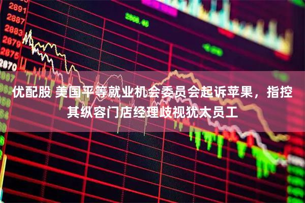 优配股 美国平等就业机会委员会起诉苹果，指控其纵容门店经理歧视犹太员工
