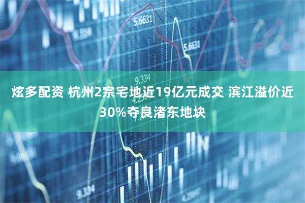 炫多配资 杭州2宗宅地近19亿元成交 滨江溢价近30%夺良渚东地块