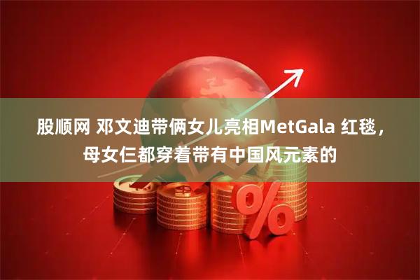 股顺网 邓文迪带俩女儿亮相MetGala 红毯，母女仨都穿着带有中国风元素的