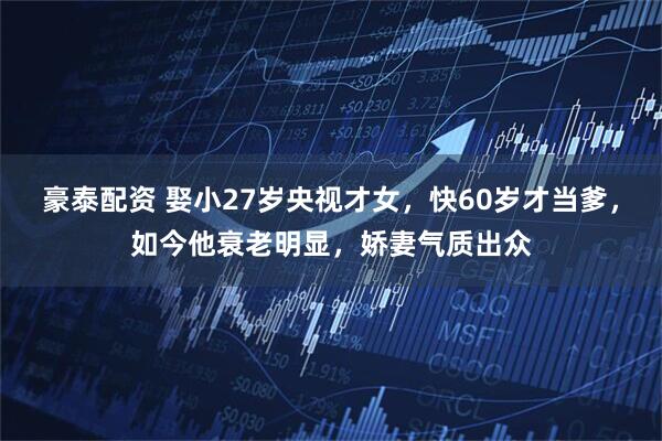 豪泰配资 娶小27岁央视才女，快60岁才当爹，如今他衰老明显，娇妻气质出众