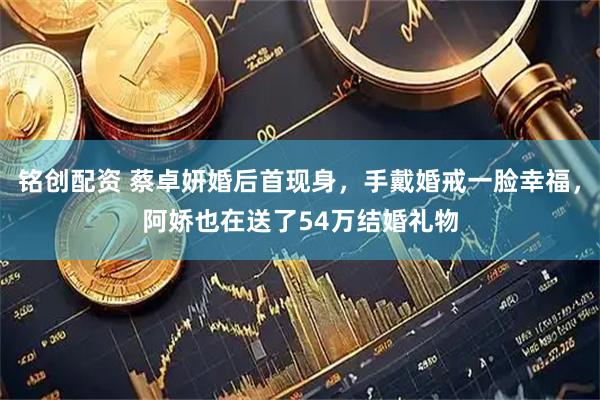 铭创配资 蔡卓妍婚后首现身，手戴婚戒一脸幸福，阿娇也在送了54万结婚礼物
